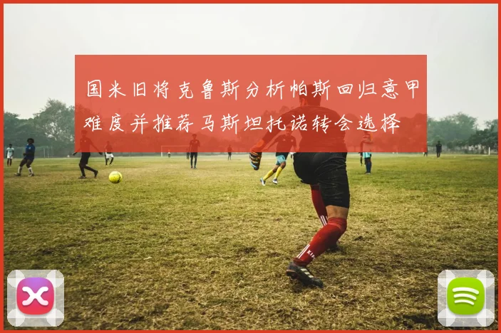 国米旧将克鲁斯分析帕斯回归意甲难度并推荐马斯坦托诺转会选择