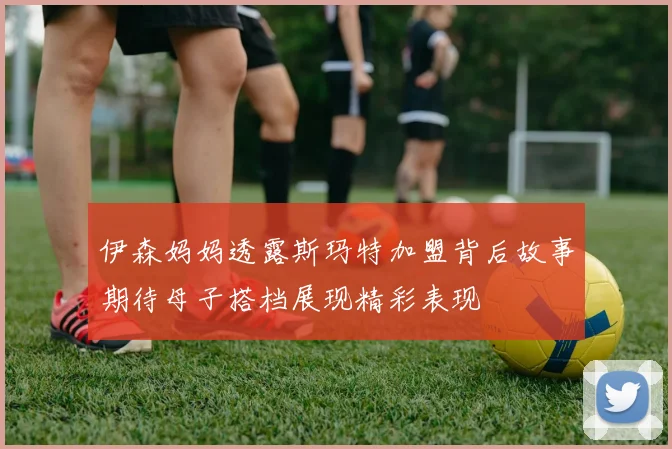 伊森妈妈透露斯玛特加盟背后故事期待母子搭档展现精彩表现