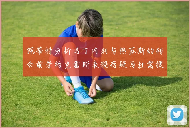 佩蒂特分析马丁内利与热苏斯的转会前景约克雷斯表现存疑马杜需提升才能留队