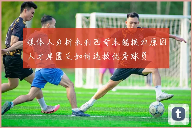 媒体人分析米利西奇未能换血原因人才库匮乏如何选拔优秀球员