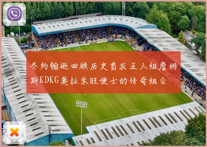 乔约翰逊回顾历史首发五人组詹姆斯KDKG奥拉朱旺便士的传奇组合
