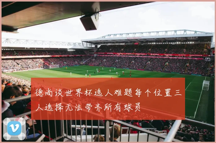 德尚谈世界杯选人难题每个位置三人选择无法带齐所有球员