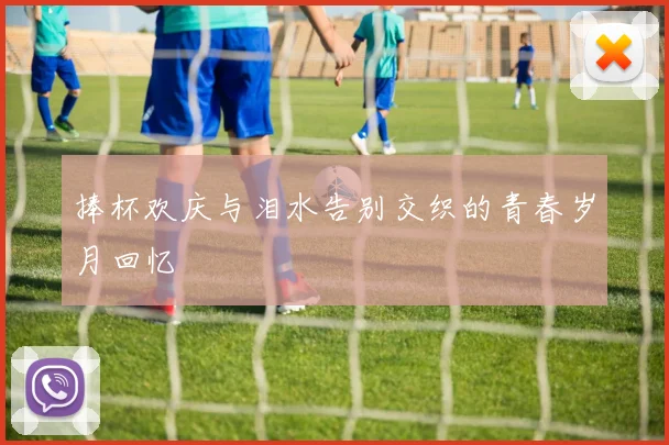 捧杯欢庆与泪水告别交织的青春岁月回忆