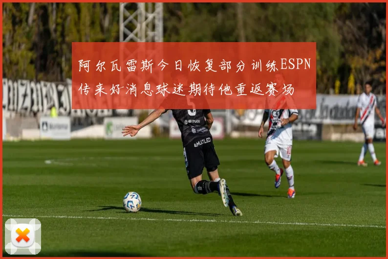阿尔瓦雷斯今日恢复部分训练ESPN传来好消息球迷期待他重返赛场