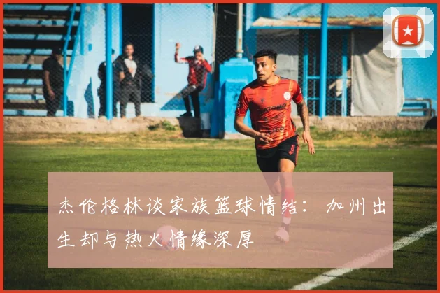 杰伦格林谈家族篮球情结：加州出生却与热火情缘深厚