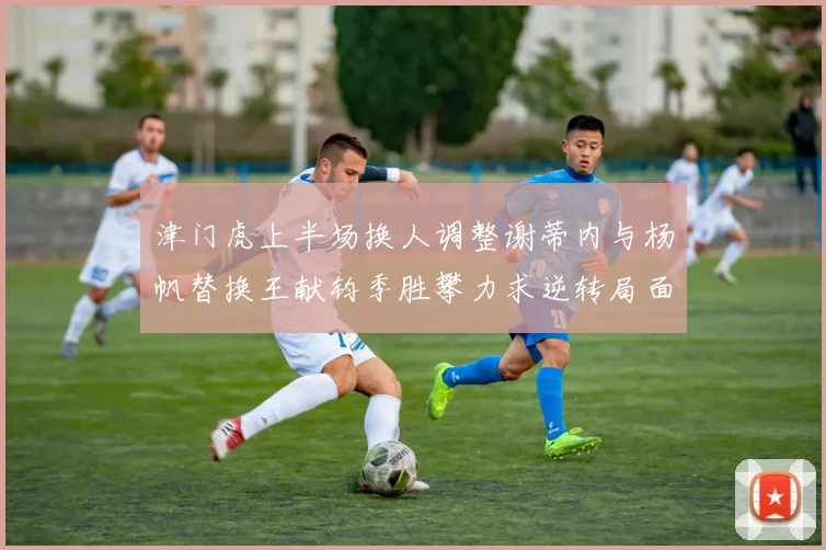 津门虎上半场换人调整谢蒂内与杨帆替换王献钧季胜攀力求逆转局面