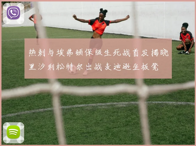 热刺与埃弗顿保级生死战首发揭晓里沙利松特尔出战麦迪逊坐板凳